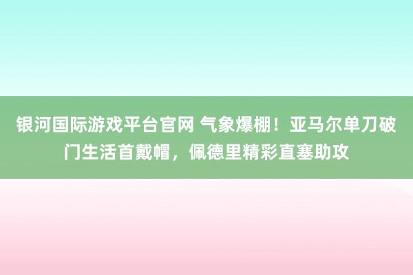 银河国际游戏平台官网 气象爆棚！亚马尔单刀破门生活首戴帽，佩德里精彩直塞助攻
