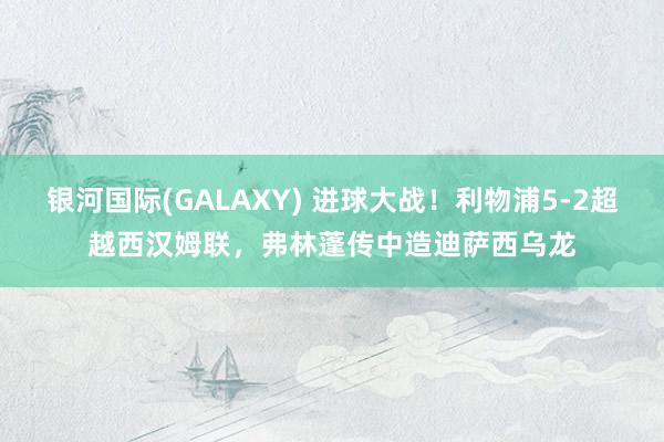 银河国际(GALAXY) 进球大战！利物浦5-2超越西汉姆联，弗林蓬传中造迪萨西乌龙
