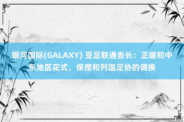 银河国际(GALAXY) 亚足联通告长：正暖和中东地区花式，保捏和列国足协的调换