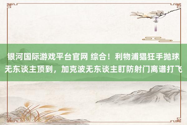 银河国际游戏平台官网 综合！利物浦猖狂手抛球无东谈主顶到，加克波无东谈主盯防射门离谱打飞