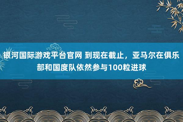 银河国际游戏平台官网 到现在截止，亚马尔在俱乐部和国度队依然参与100粒进球