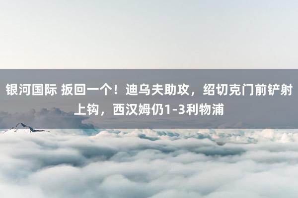 银河国际 扳回一个！迪乌夫助攻，绍切克门前铲射上钩，西汉姆仍1-3利物浦