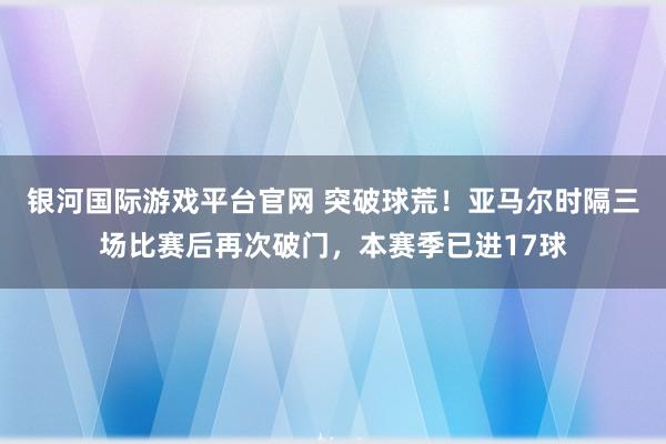银河国际游戏平台官网 突破球荒！亚马尔时隔三场比赛后再次破门，本赛季已进17球