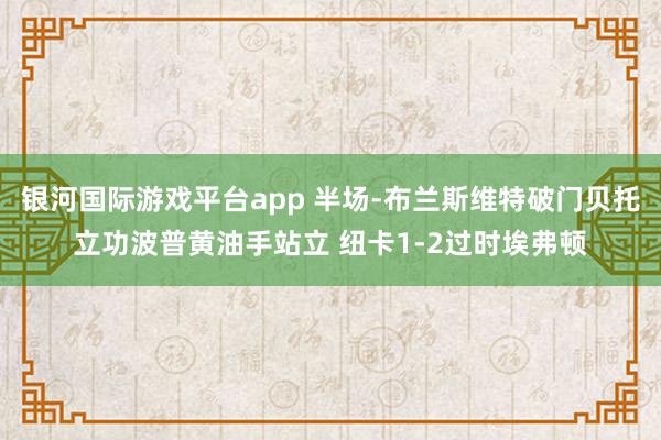 银河国际游戏平台app 半场-布兰斯维特破门贝托立功波普黄油手站立 纽卡1-2过时埃弗顿