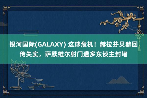 银河国际(GALAXY) 这球危机！赫拉芬贝赫回传失实，萨默维尔射门遭多东谈主封堵