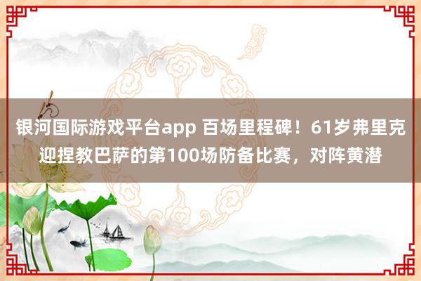 银河国际游戏平台app 百场里程碑！61岁弗里克迎捏教巴萨的第100场防备比赛，对阵黄潜
