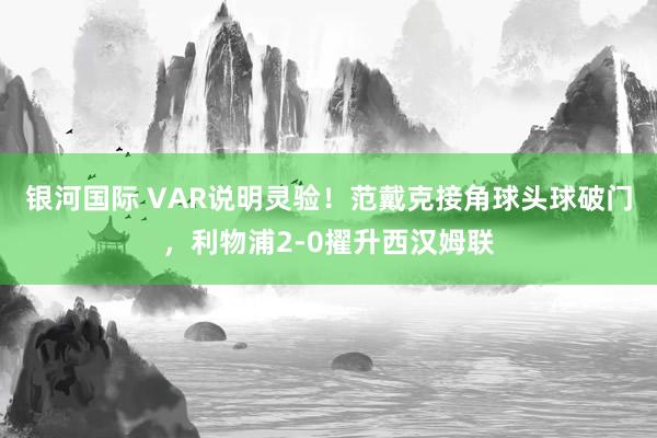 银河国际 VAR说明灵验！范戴克接角球头球破门，利物浦2-0擢升西汉姆联