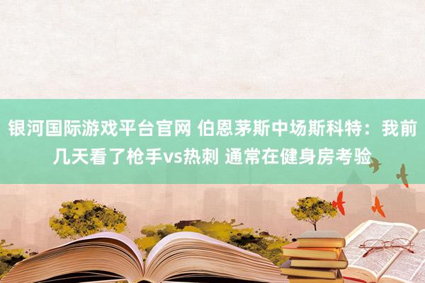 银河国际游戏平台官网 伯恩茅斯中场斯科特：我前几天看了枪手vs热刺 通常在健身房考验
