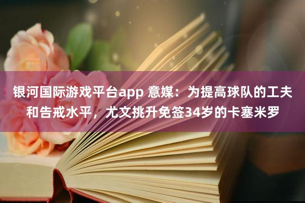 银河国际游戏平台app 意媒：为提高球队的工夫和告戒水平，尤文挑升免签34岁的卡塞米罗
