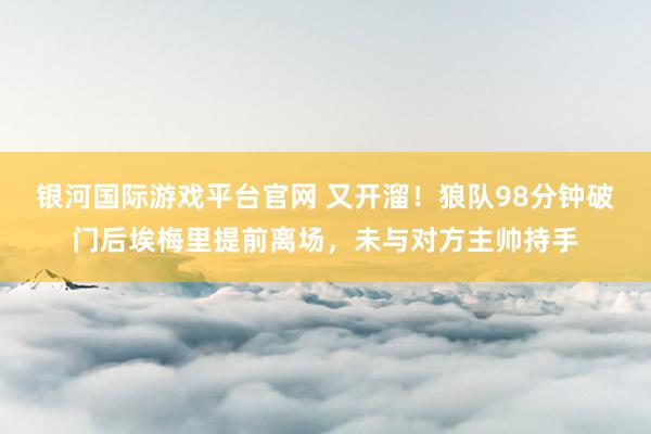 银河国际游戏平台官网 又开溜！狼队98分钟破门后埃梅里提前离场，未与对方主帅持手