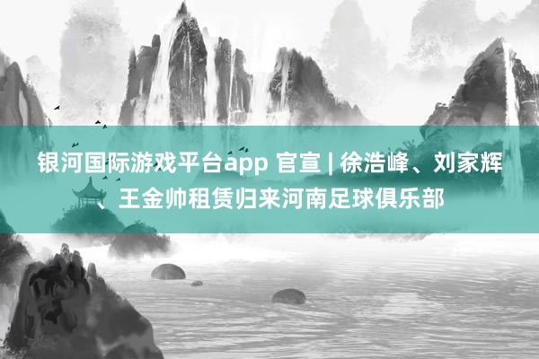银河国际游戏平台app 官宣 | 徐浩峰、刘家辉、王金帅租赁归来河南足球俱乐部