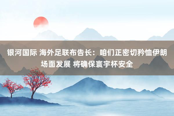银河国际 海外足联布告长：咱们正密切矜恤伊朗场面发展 将确保寰宇杯安全