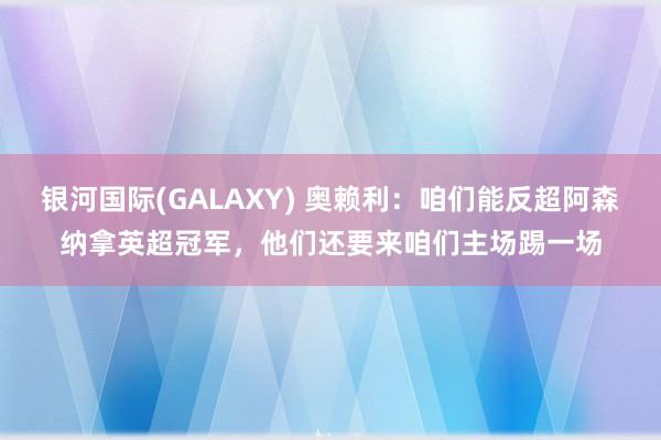银河国际(GALAXY) 奥赖利：咱们能反超阿森纳拿英超冠军，他们还要来咱们主场踢一场