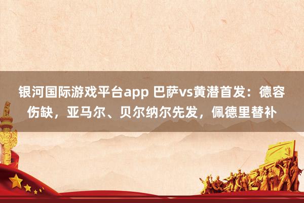 银河国际游戏平台app 巴萨vs黄潜首发：德容伤缺，亚马尔、贝尔纳尔先发，佩德里替补