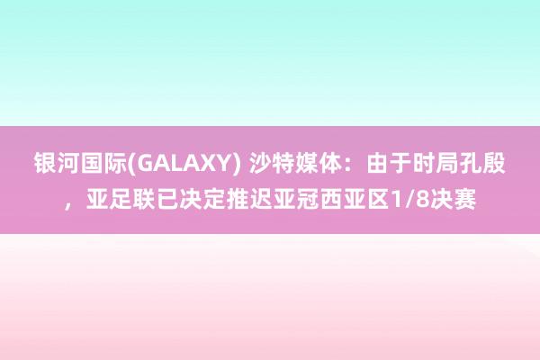 银河国际(GALAXY) 沙特媒体：由于时局孔殷，亚足联已决定推迟亚冠西亚区1/8决赛