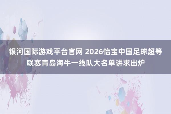 银河国际游戏平台官网 2026怡宝中国足球超等联赛青岛海牛一线队大名单讲求出炉