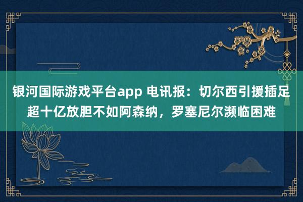 银河国际游戏平台app 电讯报：切尔西引援插足超十亿放胆不如阿森纳，罗塞尼尔濒临困难