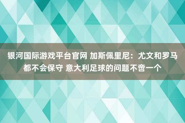 银河国际游戏平台官网 加斯佩里尼：尤文和罗马都不会保守 意大利足球的问题不啻一个