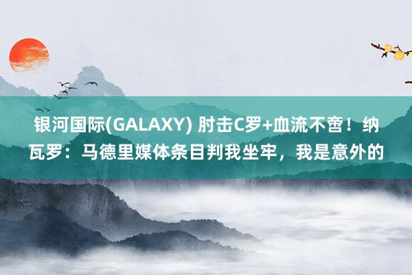银河国际(GALAXY) 肘击C罗+血流不啻！纳瓦罗：马德里媒体条目判我坐牢，我是意外的