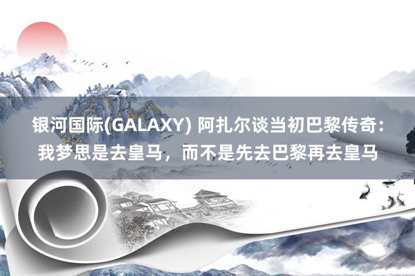 银河国际(GALAXY) 阿扎尔谈当初巴黎传奇：我梦思是去皇马，而不是先去巴黎再去皇马