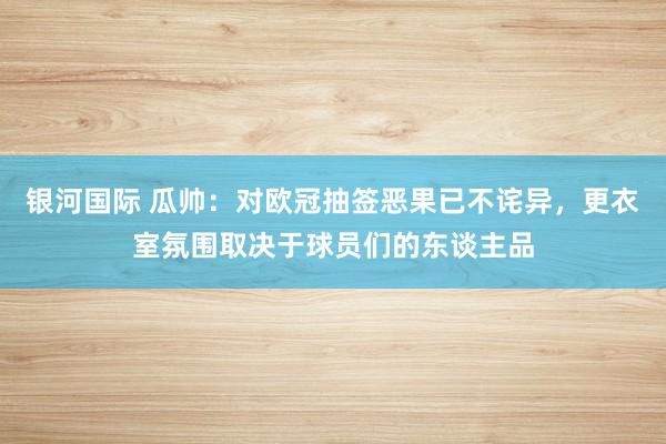 银河国际 瓜帅：对欧冠抽签恶果已不诧异，更衣室氛围取决于球员们的东谈主品