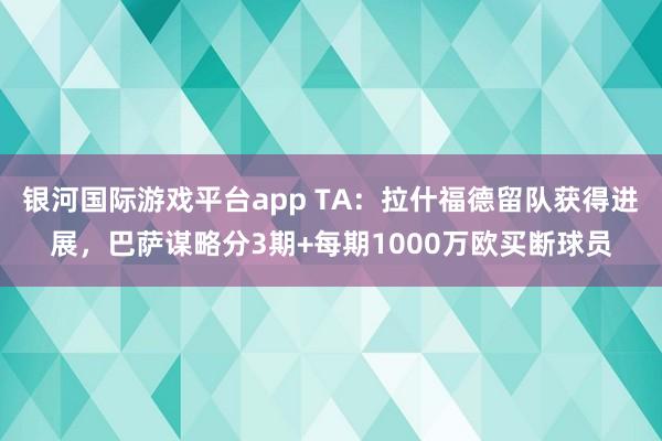银河国际游戏平台app TA：拉什福德留队获得进展，巴萨谋略分3期+每期1000万欧买断球员