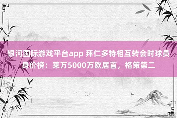 银河国际游戏平台app 拜仁多特相互转会时球员身价榜：莱万5000万欧居首，格策第二