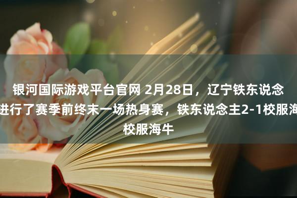 银河国际游戏平台官网 2月28日，辽宁铁东说念主进行了赛季前终末一场热身赛，铁东说念主2-1校服海牛