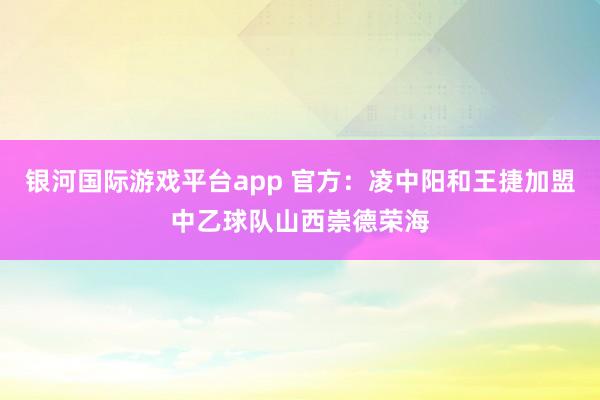 银河国际游戏平台app 官方：凌中阳和王捷加盟中乙球队山西崇德荣海
