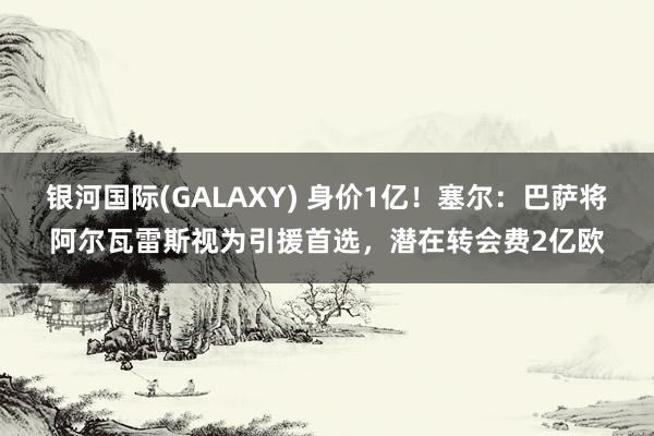 银河国际(GALAXY) 身价1亿！塞尔：巴萨将阿尔瓦雷斯视为引援首选，潜在转会费2亿欧