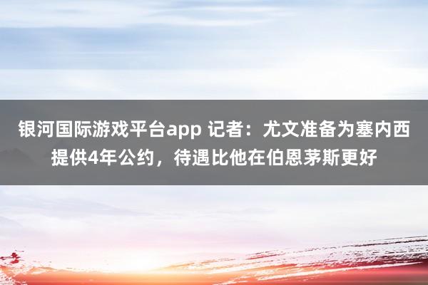 银河国际游戏平台app 记者：尤文准备为塞内西提供4年公约，待遇比他在伯恩茅斯更好