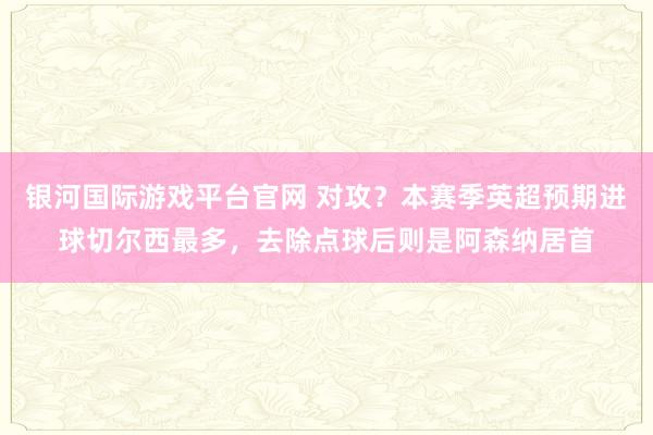 银河国际游戏平台官网 对攻？本赛季英超预期进球切尔西最多，去除点球后则是阿森纳居首
