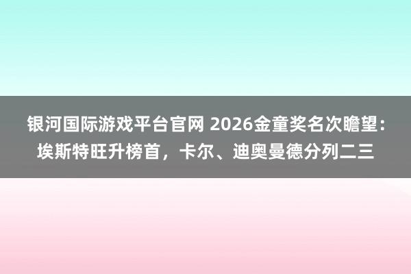 银河国际游戏平台官网 2026金童奖名次瞻望：埃斯特旺升榜首，卡尔、迪奥曼德分列二三