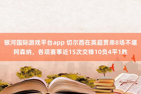 银河国际游戏平台app 切尔西在英超贯串8场不堪阿森纳，各项赛事近15次交锋10负4平1胜
