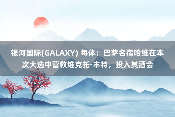 银河国际(GALAXY) 每体：巴萨名宿哈维在本次大选中营救维克托·丰特，投入其酒会