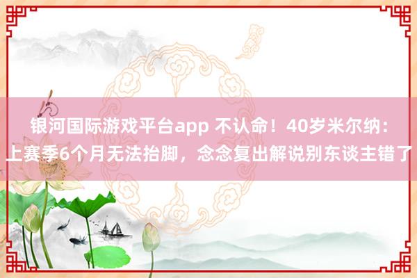 银河国际游戏平台app 不认命！40岁米尔纳：上赛季6个月无法抬脚，念念复出解说别东谈主错了
