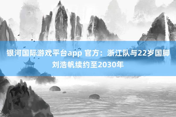 银河国际游戏平台app 官方：浙江队与22岁国脚刘浩帆续约至2030年