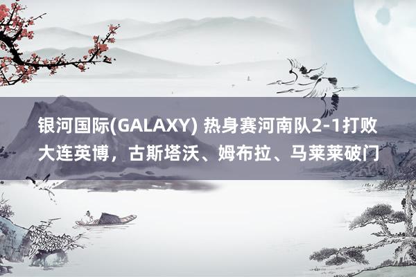 银河国际(GALAXY) 热身赛河南队2-1打败大连英博，古斯塔沃、姆布拉、马莱莱破门