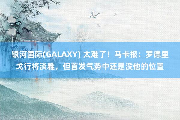 银河国际(GALAXY) 太难了！马卡报：罗德里戈行将淡雅，但首发气势中还是没他的位置