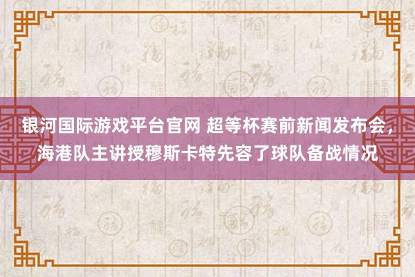 银河国际游戏平台官网 超等杯赛前新闻发布会，海港队主讲授穆斯卡特先容了球队备战情况