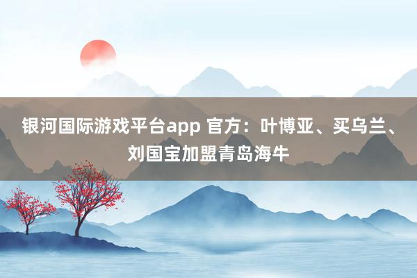 银河国际游戏平台app 官方：叶博亚、买乌兰、刘国宝加盟青岛海牛
