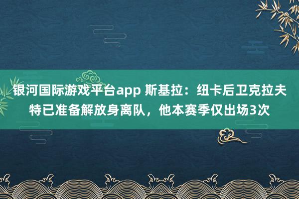 银河国际游戏平台app 斯基拉：纽卡后卫克拉夫特已准备解放身离队，他本赛季仅出场3次