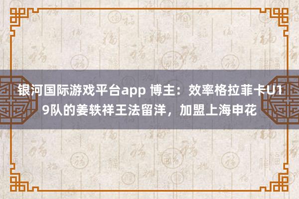 银河国际游戏平台app 博主：效率格拉菲卡U19队的姜轶祥王法留洋，加盟上海申花