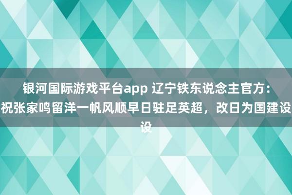 银河国际游戏平台app 辽宁铁东说念主官方：祝张家鸣留洋一帆风顺早日驻足英超，改日为国建设