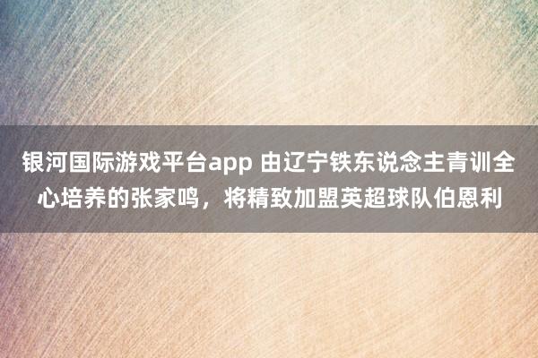 银河国际游戏平台app 由辽宁铁东说念主青训全心培养的张家鸣，将精致加盟英超球队伯恩利