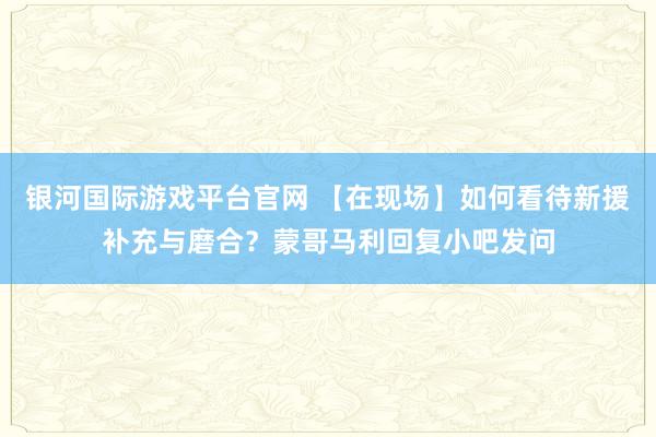 银河国际游戏平台官网 【在现场】如何看待新援补充与磨合？蒙哥马利回复小吧发问