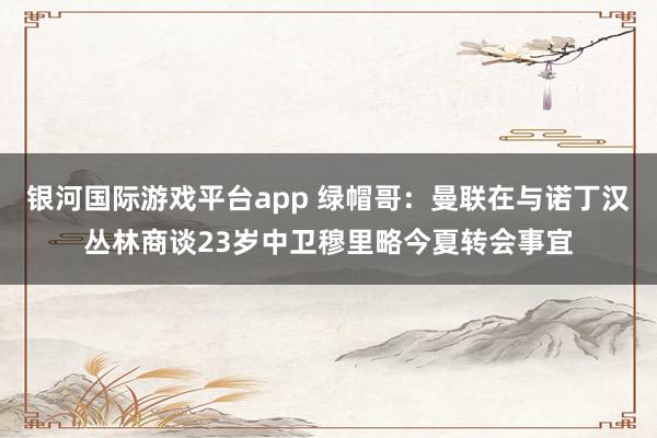 银河国际游戏平台app 绿帽哥：曼联在与诺丁汉丛林商谈23岁中卫穆里略今夏转会事宜
