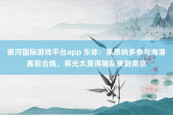 银河国际游戏平台app 东体：莱昂纳多参与海港赛前合练，蒋光太莫得随队来到南京