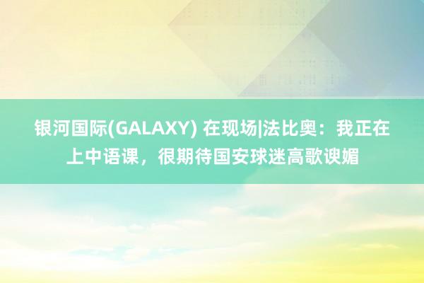 银河国际(GALAXY) 在现场|法比奥：我正在上中语课，很期待国安球迷高歌谀媚