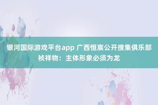 银河国际游戏平台app 广西恒宸公开搜集俱乐部祯祥物：主体形象必须为龙